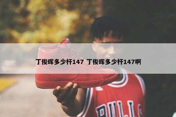 丁俊晖多少杆147 丁俊晖多少杆147啊