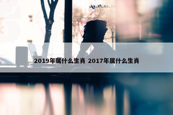 2019年属什么生肖 2017年属什么生肖