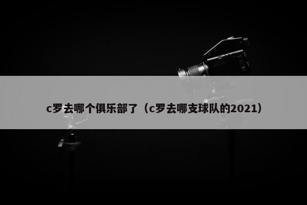 c罗去哪个俱乐部了（c罗去哪支球队的2021）