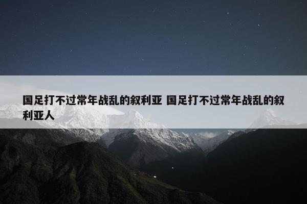 国足打不过常年战乱的叙利亚 国足打不过常年战乱的叙利亚人