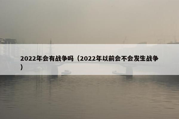 2022年会有战争吗（2022年以前会不会发生战争）