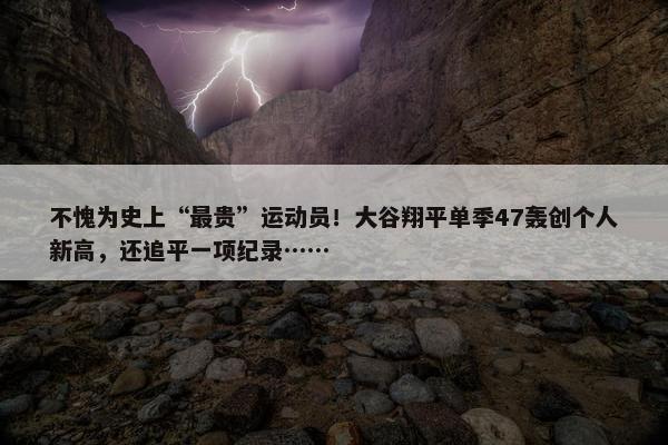 不愧为史上“最贵”运动员！大谷翔平单季47轰创个人新高，还追平一项纪录……