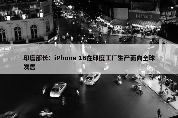 印度部长：iPhone 16在印度工厂生产面向全球发售