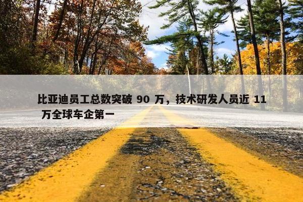 比亚迪员工总数突破 90 万，技术研发人员近 11 万全球车企第一