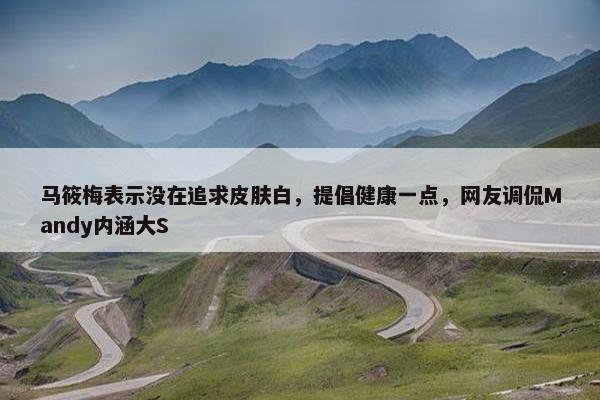 马筱梅表示没在追求皮肤白，提倡健康一点，网友调侃Mandy内涵大S