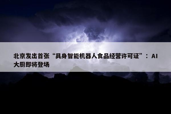 北京发出首张“具身智能机器人食品经营许可证”：AI大厨即将登场