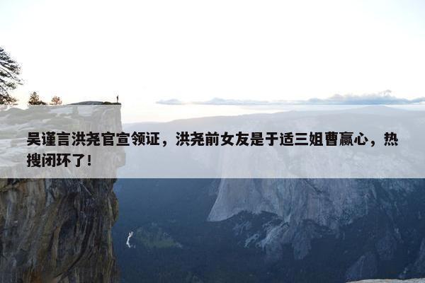 吴谨言洪尧官宣领证，洪尧前女友是于适三姐曹赢心，热搜闭环了！