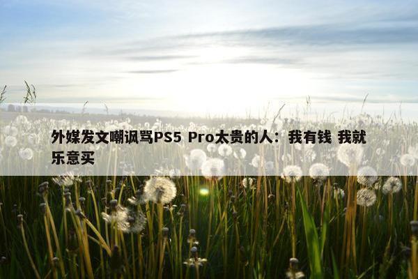 外媒发文嘲讽骂PS5 Pro太贵的人：我有钱 我就乐意买