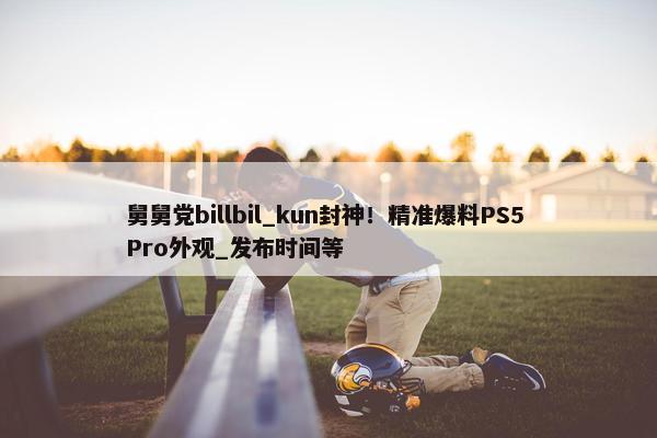 舅舅党billbil_kun封神！精准爆料PS5 Pro外观_发布时间等