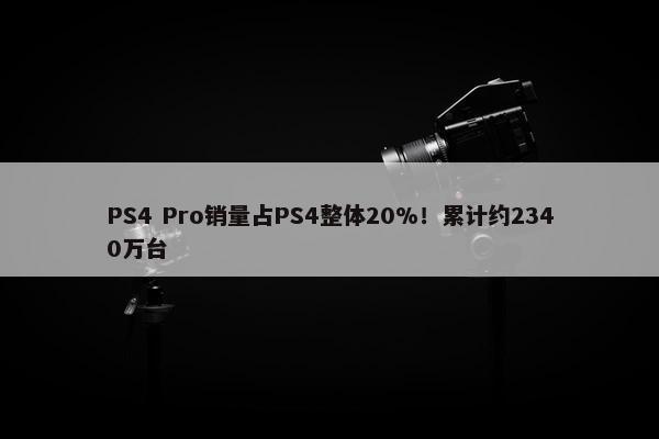 PS4 Pro销量占PS4整体20%！累计约2340万台