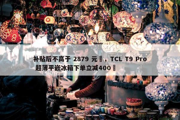 补贴后不高于 2879 元‏，TCL T9 Pro 超薄平嵌冰箱下单立减400‏