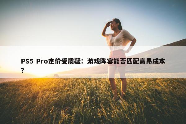 PS5 Pro定价受质疑：游戏阵容能否匹配高昂成本？