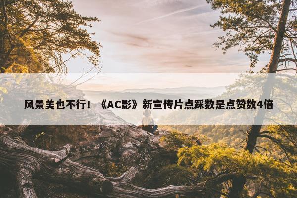 风景美也不行！《AC影》新宣传片点踩数是点赞数4倍