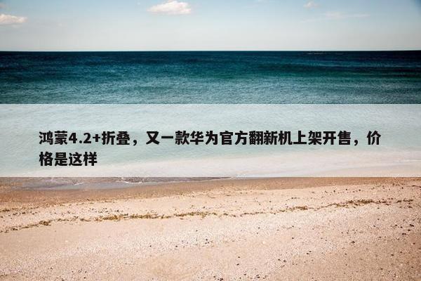 鸿蒙4.2+折叠，又一款华为官方翻新机上架开售，价格是这样