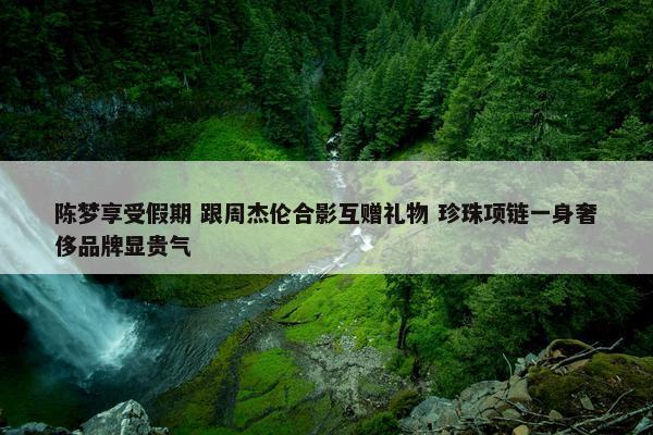 陈梦享受假期 跟周杰伦合影互赠礼物 珍珠项链一身奢侈品牌显贵气