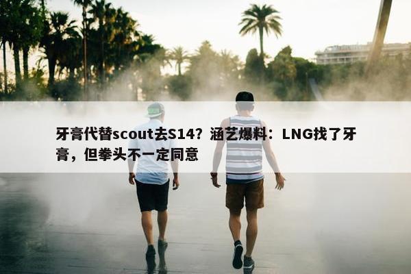 牙膏代替scout去S14？涵艺爆料：LNG找了牙膏，但拳头不一定同意