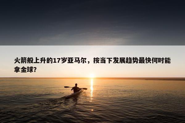 火箭般上升的17岁亚马尔，按当下发展趋势最快何时能拿金球？