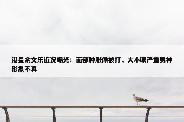 港星余文乐近况曝光！面部肿胀像被打，大小眼严重男神形象不再