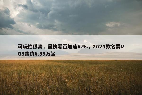 可玩性很高，最快零百加速6.9s，2024款名爵MG5售价6.59万起