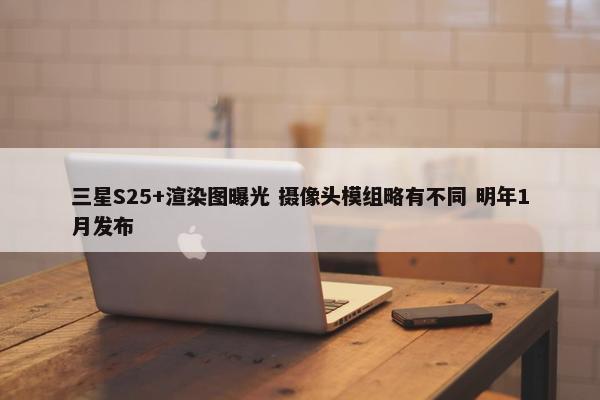 三星S25+渲染图曝光 摄像头模组略有不同 明年1月发布