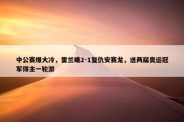 中公赛爆大冷，雷兰曦2-1复仇安赛龙，送两届奥运冠军得主一轮游