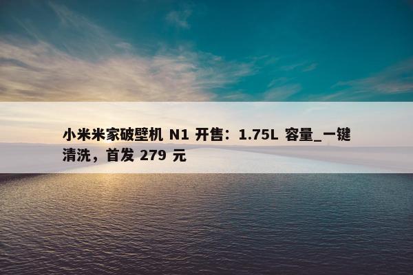 小米米家破壁机 N1 开售：1.75L 容量_一键清洗，首发 279 元