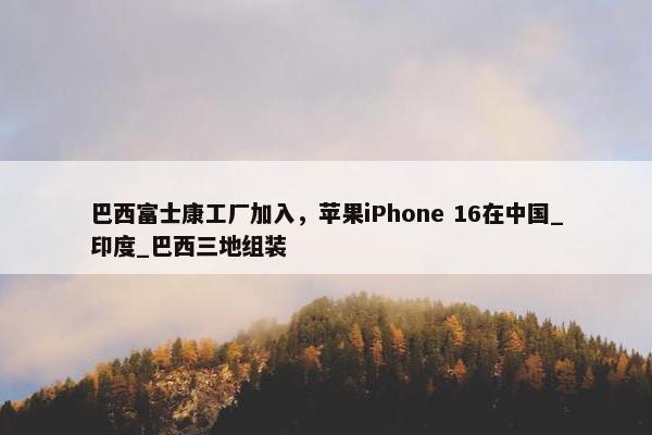 巴西富士康工厂加入，苹果iPhone 16在中国_印度_巴西三地组装