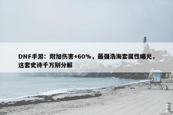 DNF手游：附加伤害+60%，最强浩海套属性曝光，这套史诗千万别分解