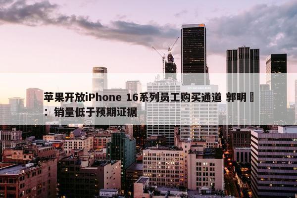 苹果开放iPhone 16系列员工购买通道 郭明錤：销量低于预期证据