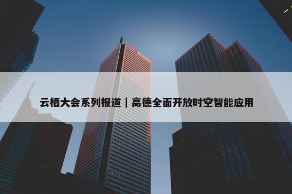 云栖大会系列报道｜高德全面开放时空智能应用