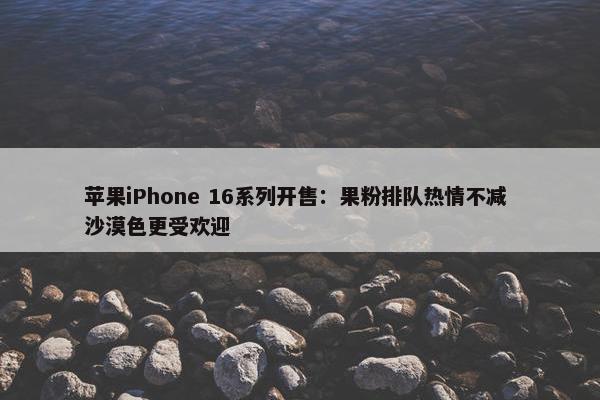 苹果iPhone 16系列开售：果粉排队热情不减 沙漠色更受欢迎