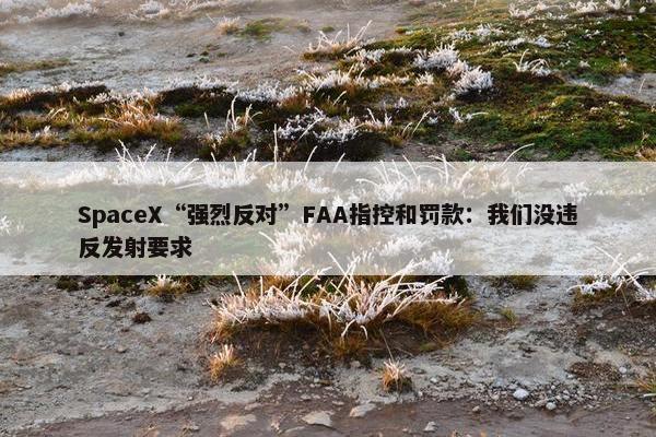 SpaceX“强烈反对”FAA指控和罚款：我们没违反发射要求