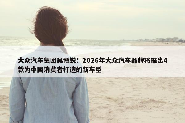 大众汽车集团吴博锐：2026年大众汽车品牌将推出4款为中国消费者打造的新车型