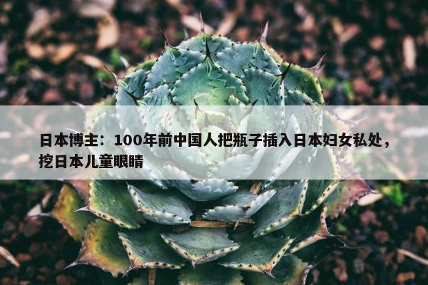 日本博主：100年前中国人把瓶子插入日本妇女私处，挖日本儿童眼睛