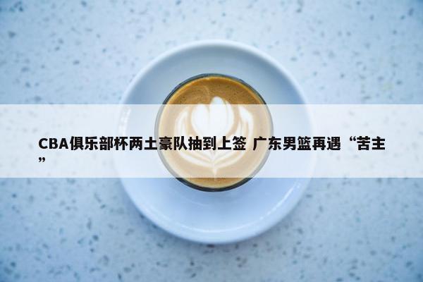 CBA俱乐部杯两土豪队抽到上签 广东男篮再遇“苦主”