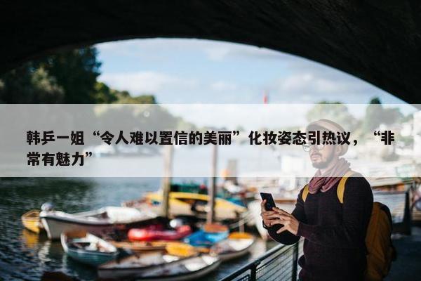 韩乒一姐“令人难以置信的美丽”化妆姿态引热议，“非常有魅力”