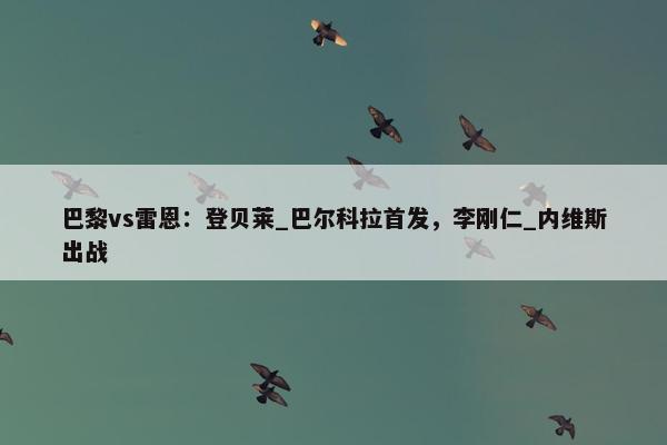 巴黎vs雷恩：登贝莱_巴尔科拉首发，李刚仁_内维斯出战