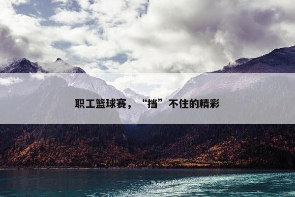 职工篮球赛，“挡”不住的精彩