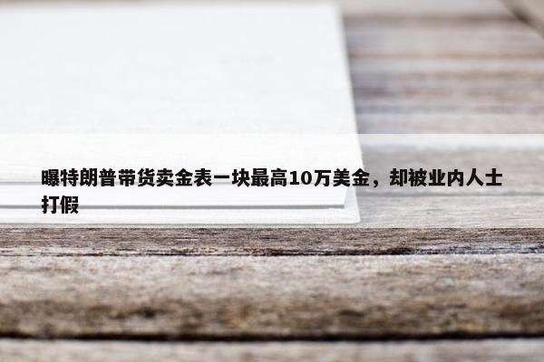 曝特朗普带货卖金表一块最高10万美金，却被业内人士打假