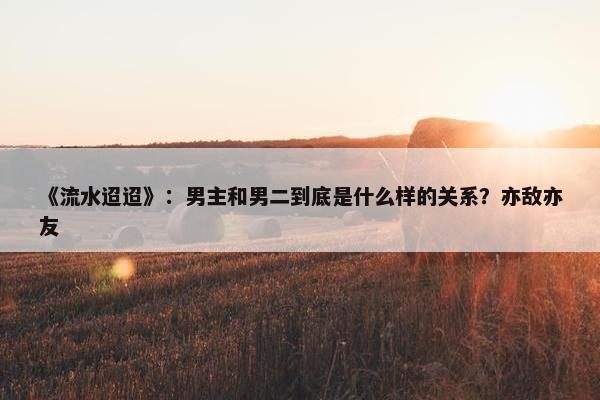 《流水迢迢》：男主和男二到底是什么样的关系？亦敌亦友