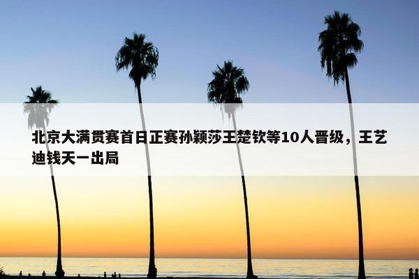 北京大满贯赛首日正赛孙颖莎王楚钦等10人晋级，王艺迪钱天一出局