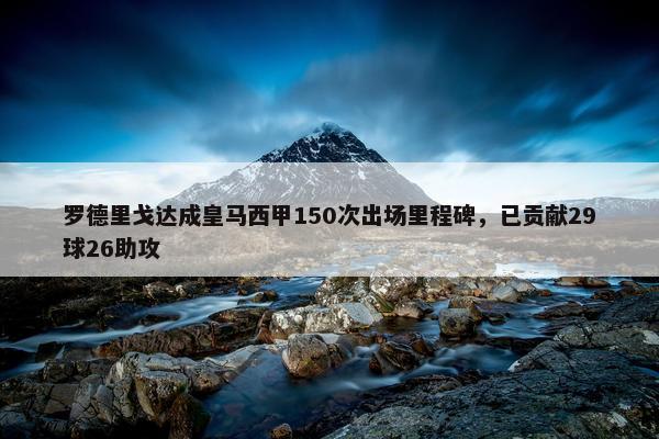 罗德里戈达成皇马西甲150次出场里程碑，已贡献29球26助攻