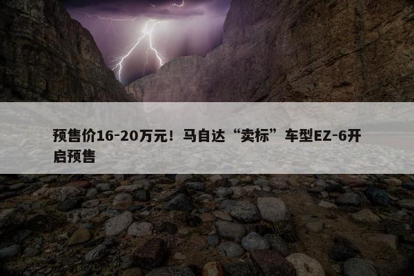 预售价16-20万元！马自达“卖标”车型EZ-6开启预售