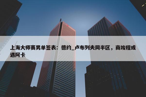 上海大师赛男单签表：德约_卢布列夫同半区，商竣程或遇阿卡