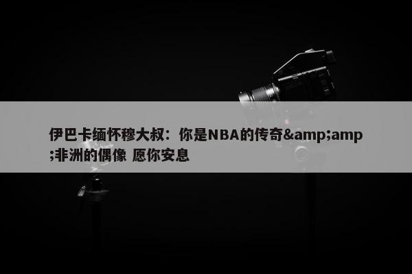 伊巴卡缅怀穆大叔：你是NBA的传奇&amp;非洲的偶像 愿你安息