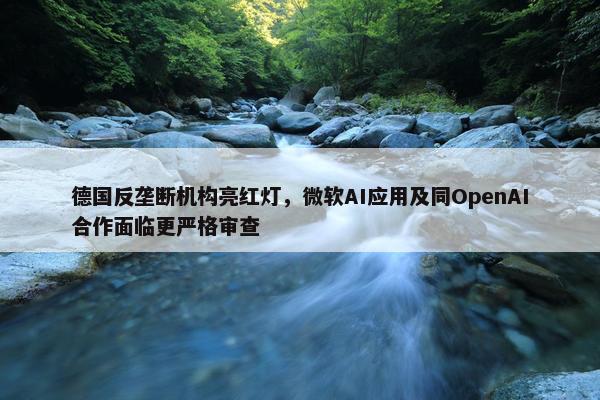 德国反垄断机构亮红灯，微软AI应用及同OpenAI合作面临更严格审查