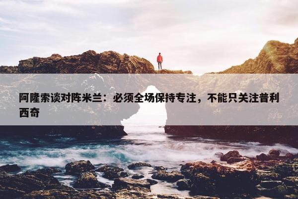 阿隆索谈对阵米兰：必须全场保持专注，不能只关注普利西奇