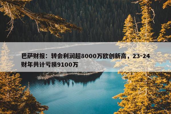 巴萨财报：转会利润超8000万欧创新高，23-24财年共计亏损9100万