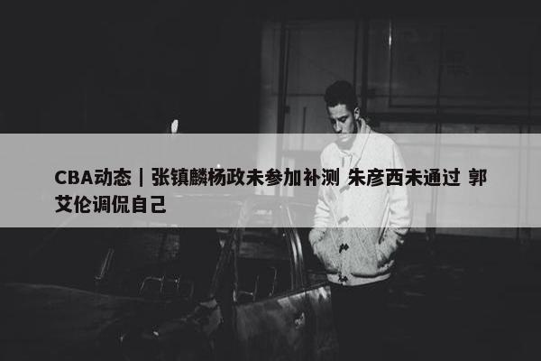 CBA动态｜张镇麟杨政未参加补测 朱彦西未通过 郭艾伦调侃自己