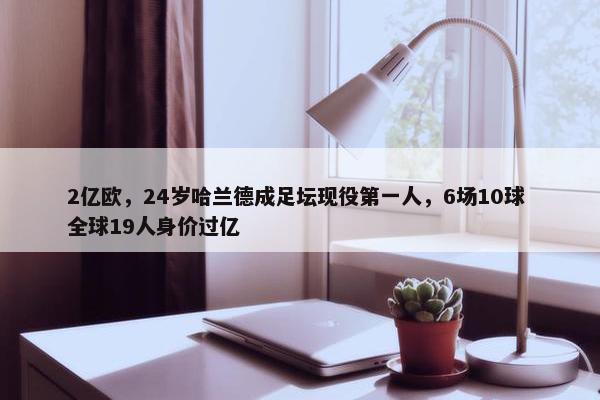 2亿欧，24岁哈兰德成足坛现役第一人，6场10球 全球19人身价过亿